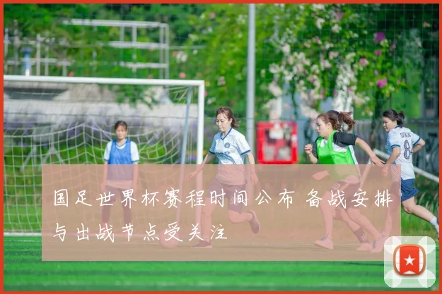国足世界杯赛程时间公布 备战安排与出战节点受关注